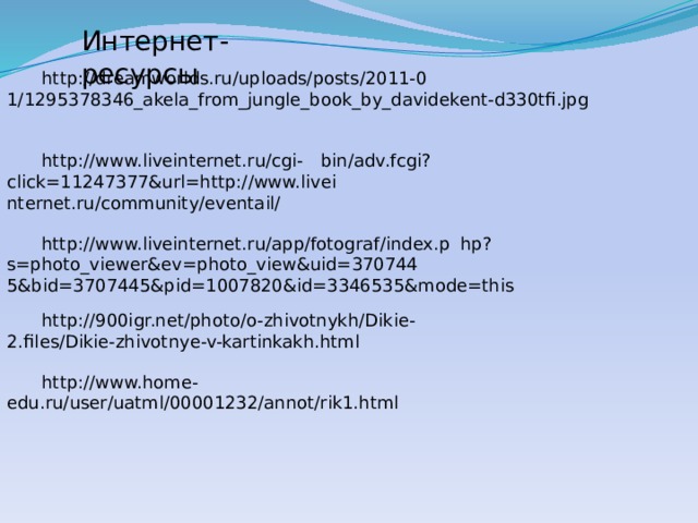 Интернет-ресурсы  http://dreamworlds.ru/uploads/posts/2011-0  1/1295378346_akela_from_jungle_book_by_davidekent-d330tfi.jpg  http://www.liveinternet.ru/cgi-  bin/adv.fcgi?click=11247377&url=http://www.livei  nternet.ru/community/eventail/  http://www.liveinternet.ru/app/fotograf/index.p  hp?s=photo_viewer&ev=photo_view&uid=370744  5&bid=3707445&pid=1007820&id=3346535&mode=this  http://900igr.net/photo/o-zhivotnykh/Dikie-  2.files/Dikie-zhivotnye-v-kartinkakh.html  http://www.home-  edu.ru/user/uatml/00001232/annot/rik1.html