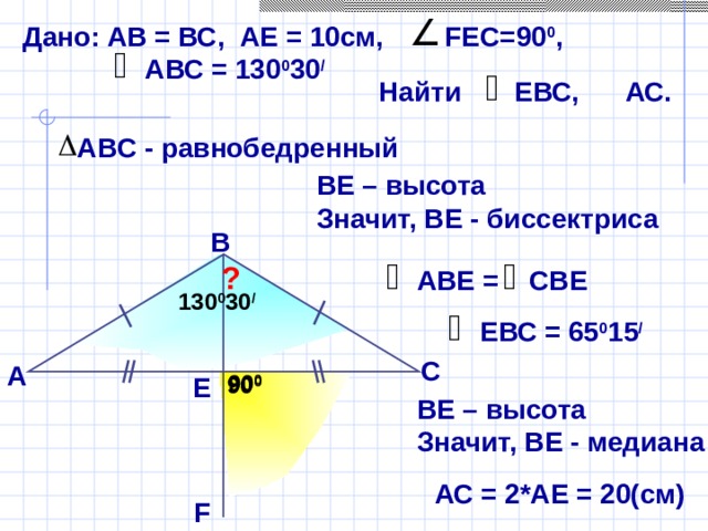 Дано: АВ = ВС, AE = 10см, FEC =90 0 ,  АВС = 130 0 30 / Найти ЕВС, АС. АВ C - равнобедренный ВЕ – высота Значит, ВЕ - биссектриса В ? АВЕ = СВЕ 13 0 0 30 / ЕВС = 65 0 15 /  Б.Г. Зив, В.М. Мейлер «Дидактические материалы по геометрии для 7 класса» С А 90 0 Е 90 0 ВЕ – высота Значит, ВЕ - медиана АС = 2*АЕ = 20(см) F
