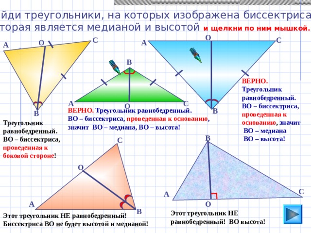 Найди треугольники, на которых изображена биссектриса, которая является медианой и высотой и щелкни по ним мышкой. О С С А О А В ВЕРНО. Треугольник равнобедренный. ВО – биссектриса,  проведенная к основанию , значит  ВО – медиана  ВО – высота! А С О ВЕРНО.  Треугольник равнобедренный. В ВО – биссектриса, проведенная к основанию , значит ВО – медиана, ВО – высота! В Треугольник равнобедренный. ВО – биссектриса, проведенная к боковой стороне ! В С Пригласите к компьютеру ученика. О С А О А В Этот треугольник НЕ равнобедренный! ВО высота! Этот треугольник НЕ равнобедренный! Биссектриса ВО не будет высотой и медианой!