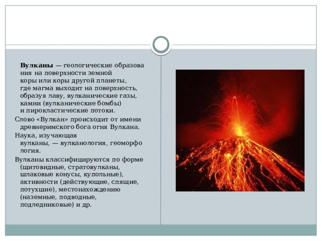 Вулканы  — геологические образования на поверхности земной коры или коры другой планеты, где магма выходит на поверхность, образуя лаву, вулканические газы, камни (вулканические бомбы) и пирокластические потоки. Слово «Вулкан» происходит от имени древнеримского бога огня Вулкана. Наука, изучающая вулканы, — вулканология, геоморфология. Вулканы классифицируются по форме (щитовидные, стратовулканы, шлаковые конусы, купольные), активности (действующие, спящие, потухшие), местонахождению (наземные, подводные, подледниковые) и др.