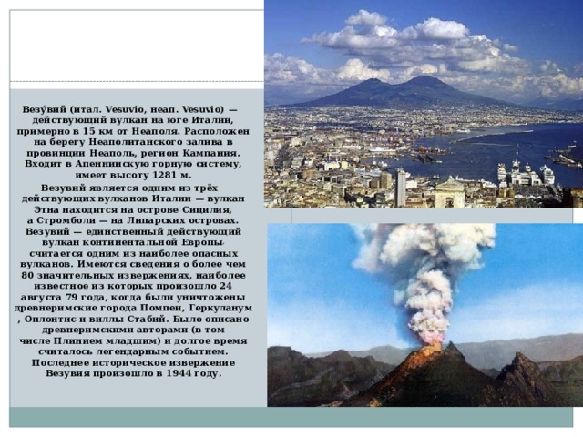 Везувий Везу́вий (итал. Vesuvio, неап. Vesuvio) — действующий вулкан на юге Италии, примерно в 15 км от Неаполя. Расположен на берегу Неаполитанского залива в провинции Неаполь, регион Кампания. Входит в Апеннинскую горную систему, имеет высоту 1281 м. Везувий является одним из трёх действующих вулканов Италии — вулкан Этна находится на острове Сицилия, а Стромболи — на Липарских островах. Везувий — единственный действующий вулкан континентальной Европы , считается одним из наиболее опасных вулканов. Имеются сведения о более чем 80 значительных извержениях, наиболее известное из которых произошло 24 августа 79 года, когда были уничтожены древнеримские города Помпеи, Геркуланум, Оплонтис и виллы Стабий. Было описано древнеримскими авторами (в том числе Плинием младшим) и долгое время считалось легендарным событием. Последнее историческое извержение Везувия произошло в 1944 году.