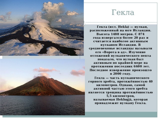 Гекла  Гекла (исл. Hekla) — вулкан, расположенный на юге Исландии. Высота 1488 метров. С 874 года извергался более 20 раз и считается наиболее активным вулканом Исландии. В средневековье исландцы называли его «Ворота в ад». Изучение отложений вулканического пепла показало, что вулкан был активным по крайней мере на протяжении последних 6600 лет. Последнее извержение произошло в 2000 году.  Гекла — часть вулканического горного хребта, протяжённостью 40 километров. Однако, самой активной частью этого хребта является трещина протяжённостью 5,5 километров, называемая Heklugjá, которая принадлежит вулкану Гекла.