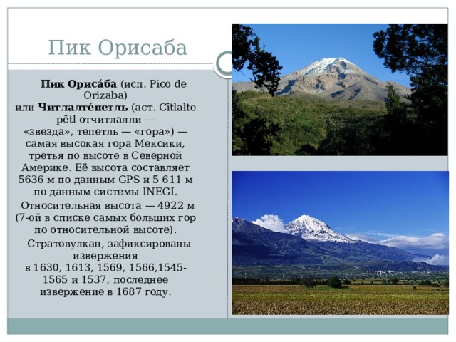 Пик Орисаба    Пик Ориса́ба  (исп. Pico de Orizaba) или  Читлалте́петль  (аст. Cītlaltepētl отчитлалли — «звезда», тепетль — «гора») — самая высокая гора Мексики, третья по высоте в Северной Америке. Её высота составляет 5636 м по данным GPS и 5 611 м по данным системы INEGI.  Относительная высота — 4922 м (7-ой в списке самых больших гор по относительной высоте).  Стратовулкан, зафиксированы извержения в 1630, 1613, 1569, 1566,1545-1565 и 1537, последнее извержение в 1687 году .