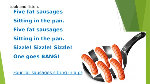 Five fat sausages  Sitting in the pan.  Five fat sausages  Sitting in the pan.  Sizzle! Sizzle! Sizzle!  One goes BANG!   Four fat sausages sitting in a pan.  Look and listen.