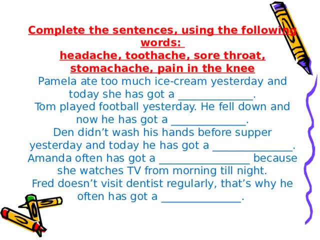 Complete the sentences, using the following words:  headache, toothache, sore throat, stomachache, pain in the knee  Pamela ate too much ice-cream yesterday and today she has got a ______________.  Tom played football yesterday. He fell down and now he has got a ______________.  Den didn’t wash his hands before supper yesterday and today he has got a _______________.  Amanda often has got a _________________ because she watches TV from morning till night.  Fred doesn’t visit dentist regularly, that’s why he often has got a _______________.