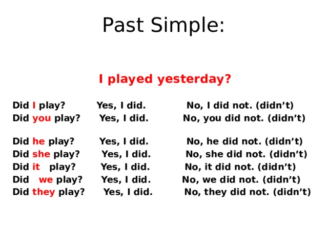 Past Simple: I played yesterday?  Did I play? Yes, I did. No, I did not. (didn’t) Did you play? Yes, I did. No, you did not. (didn’t) Did he play? Yes, I did. No, he did not. (didn’t) Did she play? Yes, I did. No, she did not. (didn’t) Did it play? Yes, I did. No, it did not. (didn’t) Did we play? Yes, I did. No, we did not. (didn’t) Did they play? Yes, I did. No, they did not. (didn’t)