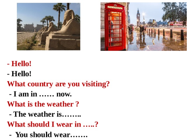 - Hello! - Hello! What country are you visiting?  - I am in …… now. What is the weather ?  - The weather is…….. What should I wear in …..?  - You should wear…….