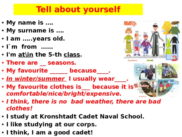 Tell about yourself My name is …. My surname is …. I am …..years old. I`m from …… I'm at\in the 5-th class . There are __ seasons. My favourite ______ because____. In winter/summer I usually wear____. My favourite clothes is___ because it is comfortable/nice/bright/expensive. I think, there is no bad weather, there are bad clothes! I study at Kronshtadt Cadet Naval School. I like studying at our corps. I think, I am a good cadet!