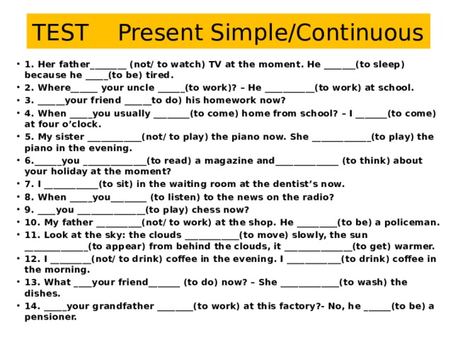 TEST Present Simple/Continuous 1. Her father________ (not/ to watch) TV at the moment. He _______(to sleep) because he _____(to be) tired. 2. Where______ your uncle ______(to work)? – He ___________(to work) at school. 3. ______your friend ______to do) his homework now? 4. When _____you usually ________(to come) home from school? – I _______(to come) at four o’clock. 5. My sister ____________(not/ to play) the piano now. She _____________(to play) the piano in the evening. 6.______you ______________(to read) a magazine and______________ (to think) about your holiday at the moment? 7. I ____________(to sit) in the waiting room at the dentist’s now. 8. When _____you________ (to listen) to the news on the radio? 9. ____you _______________(to play) chess now? 10. My father __________(not/ to work) at the shop. He _________(to be) a policeman. 11. Look at the sky: the clouds ____________(to move) slowly, the sun ______________(to appear) from behind the clouds, it _______________(to get) warmer. 12. I _________(not/ to drink) coffee in the evening. I ____________(to drink) coffee in the morning. 13. What ____your friend_______ (to do) now? – She _____________(to wash) the dishes. 14. _____your grandfather ________(to work) at this factory?- No, he ______(to be) a pensioner.