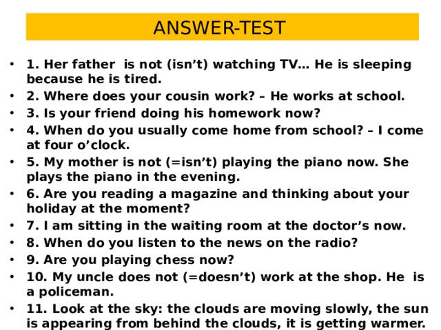 ANSWER-TEST 1. Her father is not (isn’t) watching TV… He is sleeping because he is tired. 2. Where does your cousin work? – He works at school. 3. Is your friend doing his homework now? 4. When do you usually come home from school? – I come at four o’clock. 5. My mother is not (=isn’t) playing the piano now. She plays the piano in the evening. 6. Are you reading a magazine and thinking about your holiday at the moment? 7. I am sitting in the waiting room at the doctor’s now. 8. When do you listen to the news on the radio? 9. Are you playing chess now? 10. My uncle does not (=doesn’t) work at the shop. He is a policeman. 11. Look at the sky: the clouds are moving slowly, the sun is appearing from behind the clouds, it is getting warmer. 12. I do not (=don’t) drink coffee in the evening. I drink coffee in the morning. 13. What is your sister doing now? – She is washing the dishes. 14. Does your father work at this factory? No, he is a pensioner.