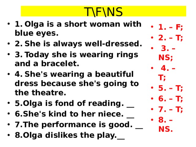 T\F\NS 1.  Olga is a short woman with blue eyes. 2.  She is always well-dressed. 3.  Today she is wearing rings and a bracelet. 4.  She's wearing a beautiful dress because she's going to the theatre. 5.Olga is fond of reading. __ 6.She's kind to her niece. __ 7.The performance is good. __ 8.Olga dislikes the play.__