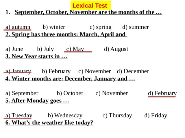 Lexical Test September, October, November are the months of the … a) autumn b) winter c) spring d) summer 2. Spring has three months: March, April and a) June b) July c) May d) August 3. New Year starts in … a) January b) February c) November d) December 4. Winter months are: December, January and … a) September b) October c) November d) February 5. After Monday goes … a) Tuesday b) Wednesday c) Thursday d) Friday 6. What’s the weather like today?