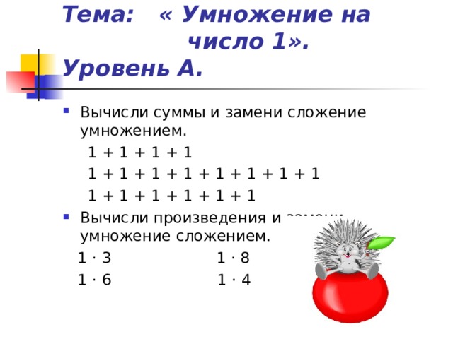 Тема: « Умножение на число 1». Уровень А. Вычисли суммы и замени сложение умножением.  1 + 1 + 1 + 1  1 + 1 + 1 + 1 + 1 + 1 + 1 + 1  1 + 1 + 1 + 1 + 1 + 1 Вычисли произведения и замени умножение сложением.  1 · 3  1 · 8  1 · 6 1 · 4