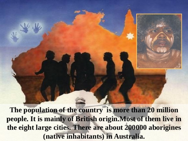 The population of the country is more than 20 million people. It is mainly of British origin. Most of them live in the eight large cities.  There are about 200000 aborigines (native inhabitants) in Australia.