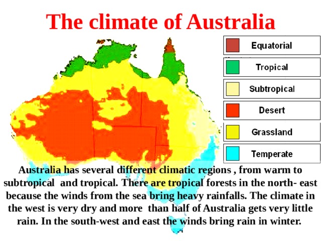 The climate of Australia Australia has several different climatic regions , from warm to subtropical and tropical. There are tropical forests in the north- east because the winds from the sea bring heavy rainfalls. The climate in the west is very dry and more than half of Australia gets very little rain. In the south - west and east the winds bring rain in winter.
