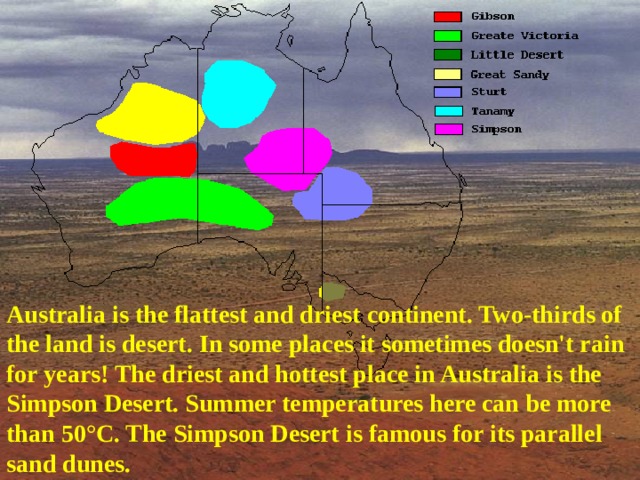 Australia is the flattest and driest continent. Two-thirds of the land is desert. In some places it sometimes doesn't rain for years! The driest and hottest place in Australia is the Simpson Desert. Summer temperatures here can be more than 50°C. The Simpson Desert is famous for its parallel sand dunes.