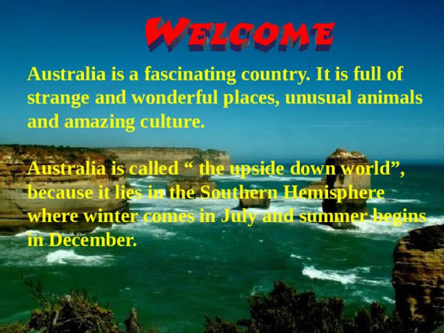 Australia is a fascinating country. It is full of strange and wonderful places, unusual animals and amazing culture.  Australia is called “ the upside down world”, because it lies in the Southern Hemisphere where winter comes in July and summer begins in December.