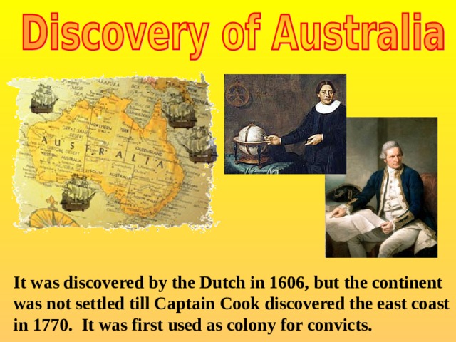 It was discovered by the Dutch in 1606, but the continent was not settled till Captain Cook discovered the east coast in 1770. It was first used as colony for convicts.