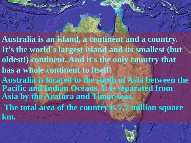Australia is an island, a continent and a country. It’s the world's largest island and its smallest (but oldest!) continent. And it's the only country that has a whole continent to itself! Australia is located to the south of Asia between the Pacific and Indian Oceans. It is separated from Asia by the Arafura and Timor seas.  The total area of the country is 7 , 7 million square km.