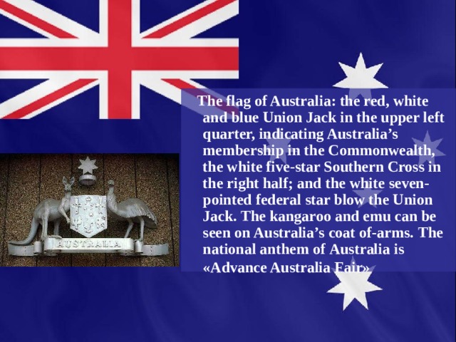 The flag of Australia: the red, white  and blue Union Jack in the upper left quarter, indicating Australia’s membership in the Commonwealth, the white five-star Southern Cross in the right half; and the white seven-pointed federal star blow the Union Jack. The kangaroo and emu can be seen on Australia’s coat of-arms. The national anthem of  Australia is «Advance Australia  Fair»