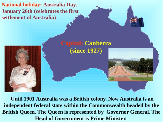 National holiday:  Australia Day, January 26th (celebrates the first settlement of Australia)  Capital:  Canberra (since 1927)  Until 1901 Australia was a British colony. Now Australia is an independent federal state within the Commonwealth headed by the British Queen. The Queen is represented by Governor General. The H ead of G overnment is Prime Minister.