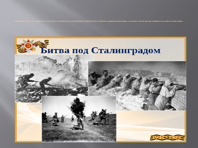 В феврале 1943 году победоносно закончилось сражение под Сталинградом. Фашистам был нанесён сокрушительный удар, от которого они не смогли оправиться до самого конца войны.   