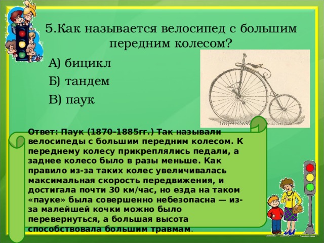 5.Как называется велосипед с большим передним колесом?  А) бицикл  Б) тандем  В) паук Ответ: Паук (1870-1885гг.) Так называли велосипеды с большим передним колесом. К переднему колесу прикреплялись педали, а заднее колесо было в разы меньше. Как правило из-за таких колес увеличивалась максимальная скорость передвижения, и достигала почти 30 км/час, но езда на таком «пауке» была совершенно небезопасна — из-за малейшей кочки можно было перевернуться, а большая высота способствовала большим травмам .
