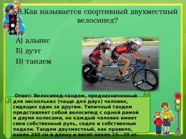 8.Как называется спортивный двухместный велосипед? А) альянс Б) дуэт В) тандем     Ответ: Велосипед-тандем, предназначенный для нескольких (чаще для двух) человек, сидящих один за другим. Типичный тандем представляет собой велосипед с одной рамой и двумя колесами, но каждый человек имеет свои собственный руль, седло и собственные педали. Тандем двухместный, как правило, около 240 см в длину и весит около 15—20 кг.