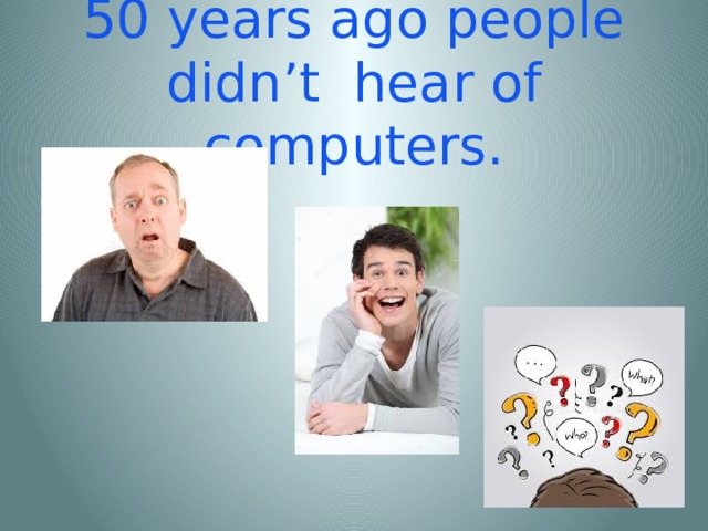 50 years ago people didn’t hear of computers.