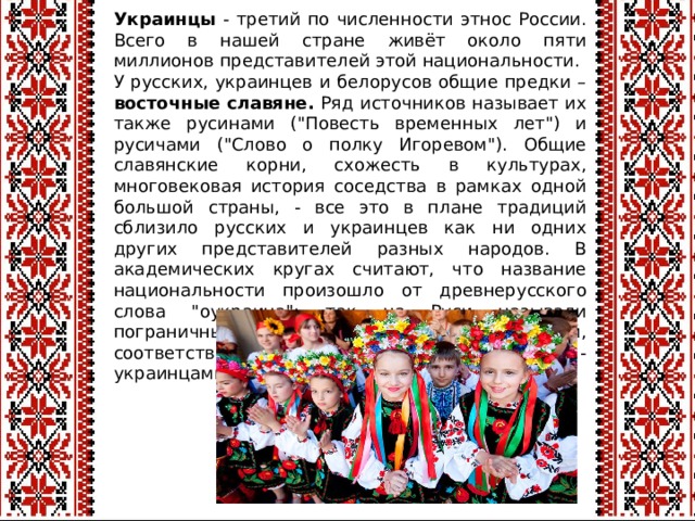 Украинцы - третий по численности этнос России. Всего в нашей стране живёт около пяти миллионов представителей этой национальности. У русских, украинцев и белорусов общие предки – восточные  славяне. Ряд источников называет их также русинами (