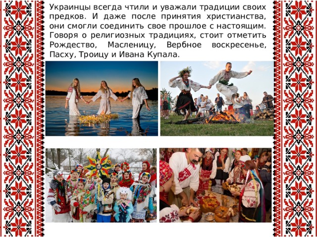 Украинцы всегда чтили и уважали традиции своих предков. И даже после принятия христианства, они смогли соединить свое прошлое с настоящим. Говоря о религиозных традициях, стоит отметить Рождество, Масленицу, Вербное воскресенье, Пасху, Троицу и Ивана Купала.