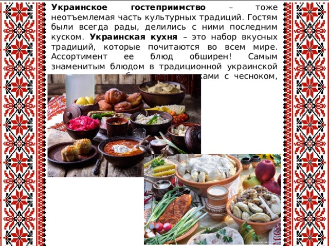 Украинское гостеприимство – тоже неотъемлемая часть культурных традиций. Гостям были всегда рады, делились с ними последним куском. Украинская кухня – это набор вкусных традиций, которые почитаются во всем мире. Ассортимент ее блюд обширен! Самым знаменитым блюдом в традиционной украинской кухне является борщ с пампушками с чесноком, куском сала, вареники, холодец.