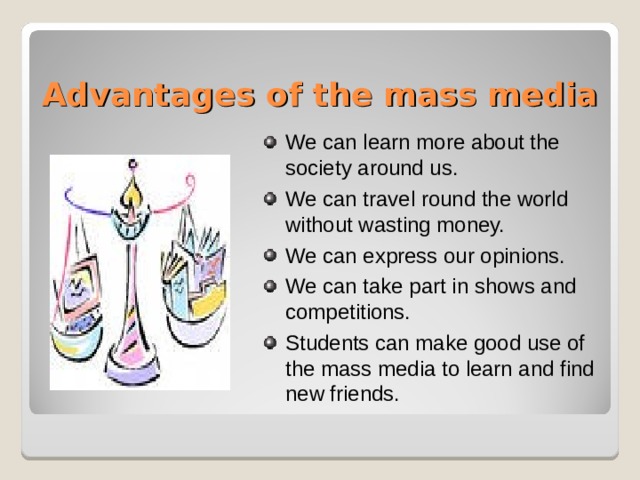 Advantages of the mass media We can learn more about the society around us. We can travel round the world without wasting money. We can express our opinions. We can take part in shows and competitions. Students can make good use of the mass media to learn and find new friends.     During the SARS holiday, we do the HW by browsing the sku web site.this is one of the exaple of how studyents make good use of mass media.
