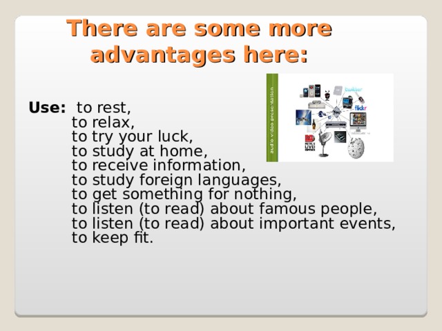 There are some more advantages here:  Use: to rest,  to relax,  to try your luck,  to study at home,  to receive information,  to study foreign languages,  to get something for nothing,  to listen (to read) about famous people,  to listen (to read) about important events,  to keep fit.