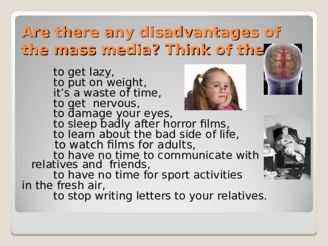 Are there any disadvantages of the mass media? Think of them!  to get lazy,  to put on weight,  it’s a waste of time,  to get nervous,  to damage your eyes,  to sleep badly after horror films,  to learn about the bad side of life,  to watch films for adults,   to have no time to communicate with relatives and friends,  to have no time for sport activities in the fresh air,  to stop writing letters to your relatives.