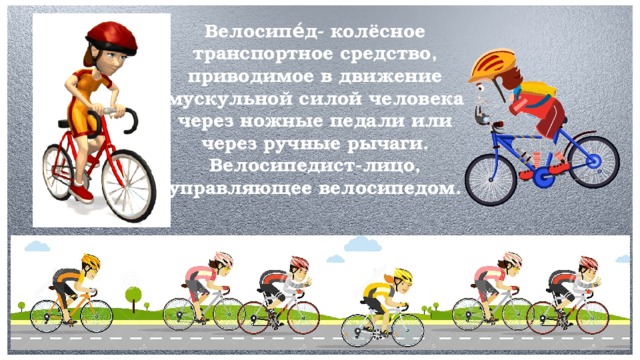 Велосипе́д- колёсное транспортное средство, приводимое в движение мускульной силой человека через ножные педали или через ручные рычаги. Велосипедист-лицо, управляющее велосипедом.