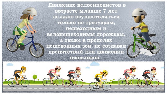 Движение велосипедистов в возрасте младше 7 лет должно осуществляться только по тротуарам, пешеходным и велопешеходным дорожкам, а также в пределах пешеходных зон, не создавая препятствий для движения пешеходов.