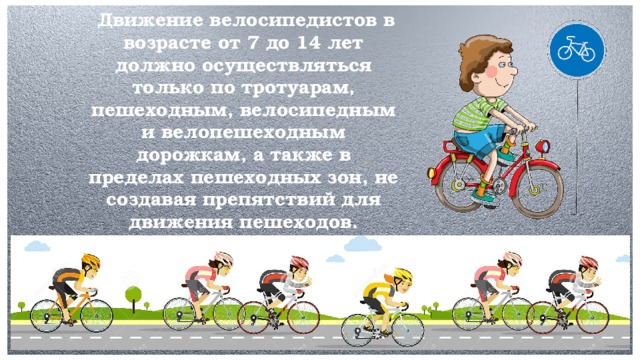 Движение велосипедистов в возрасте от 7 до 14 лет должно осуществляться только по тротуарам, пешеходным, велосипедным и велопешеходным дорожкам, а также в пределах пешеходных зон, не создавая препятствий для движения пешеходов.