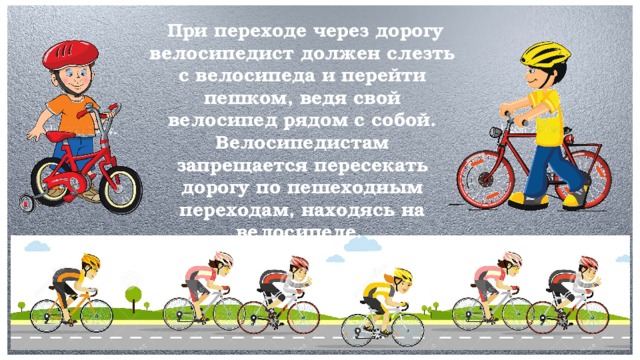 При переходе через дорогу велосипедист должен слезть с велосипеда и перейти пешком, ведя свой велосипед рядом с собой. Велосипедистам запрещается пересекать дорогу по пешеходным переходам, находясь на велосипеде.