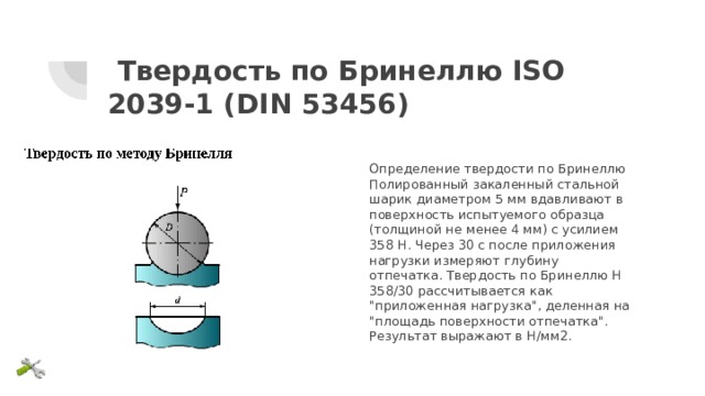 Твердость по Бринеллю ISO 2039-1 (DIN 53456) Определение твердости по Бринеллю Полированный закаленный стальной шарик диаметром 5 мм вдавливают в поверхность испытуемого образца (толщиной не менее 4 мм) с усилием 358 Н. Через 30 с после приложения нагрузки измеряют глубину отпечатка. Твердость по Бринеллю Н 358/30 рассчитывается как 
