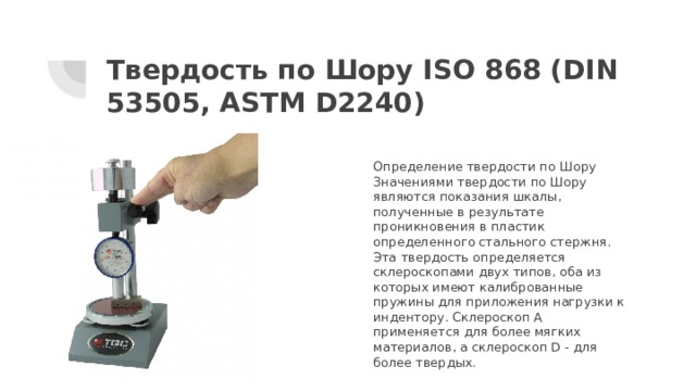 Твердость по Шору ISO 868 (DIN 53505, ASTM D2240) Определение твердости по Шору Значениями твердости по Шору являются показания шкалы, полученные в результате проникновения в пластик определенного стального стержня. Эта твердость определяется склероскопами двух типов, оба из которых имеют калиброванные пружины для приложения нагрузки к индентору. Склероскоп А применяется для более мягких материалов, а склероскоп D - для более твердых.