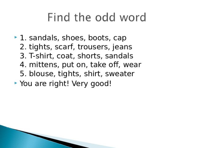 1. sandals, shoes, boots, cap  2. tights, scarf, trousers, jeans  3. T-shirt, coat, shorts, sandals  4. mittens, put on, take off, wear  5. blouse, tights, shirt, sweater You are right! Very good!