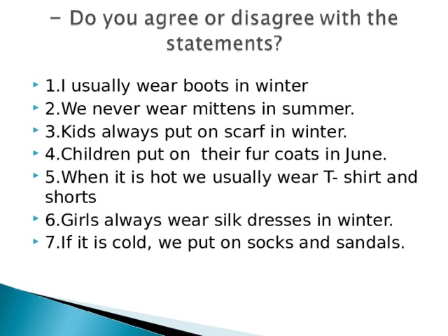 1.I usually wear boots in winter 2.We never wear mittens in summer. 3.Kids always put on scarf in winter. 4.Children put on their fur coats in June. 5.When it is hot we usually wear T- shirt and shorts 6.Girls always wear silk dresses in winter. 7.If it is cold, we put on socks and sandals.