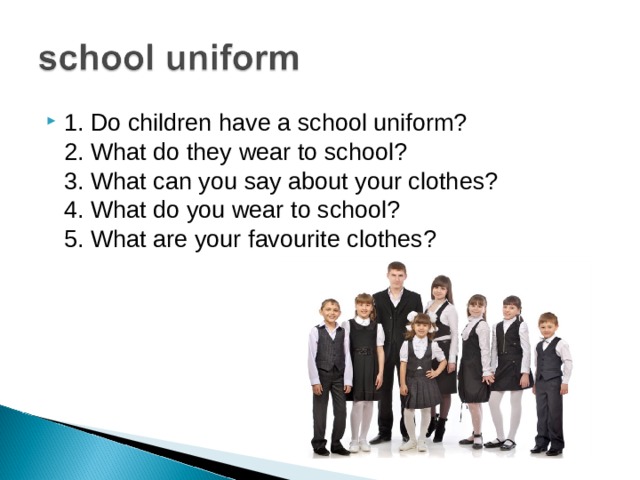 1. Do children have a school uniform?  2. What do they wear to school?  3. What can you say about your clothes?  4. What do you wear to school?  5. What are your favourite clothes?