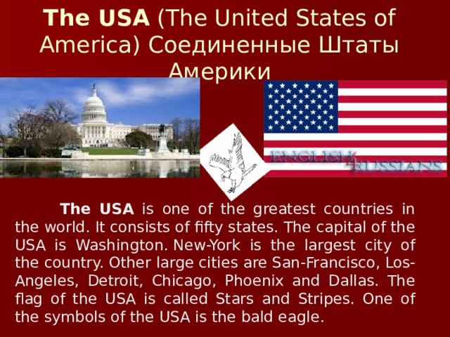 The USA  (The United States of America) Соединенные Штаты Америки  The USA is one of the greatest countries in the world. It consists of fifty states. The capital of the USA is Washington. New-York is the largest city of the country. Other large cities are San-Francisco, Los-Angeles, Detroit, Chicago, Phoenix and Dallas. The flag of the USA is called Stars and Stripes. One of the symbols of the USA is the bald eagle.
