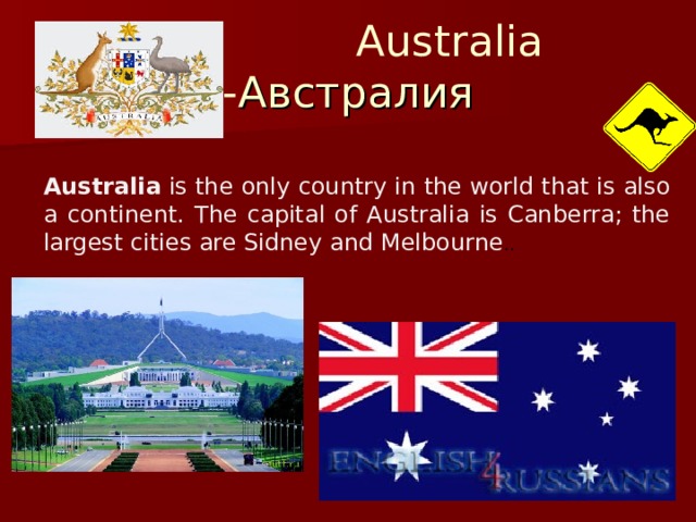 Australia - Австралия Australia  is the only country in the world that is also a continent. The capital of Australia is Canberra; the largest cities are Sidney and Melbourne . .