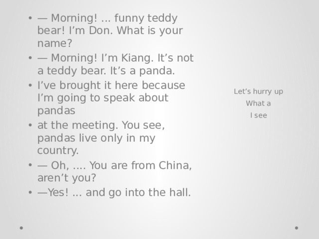 — Morning! ... funny teddy bear! I’m Don. What is your name? — Morning! I’m Kiang. It’s not a teddy bear. It’s a panda. I’ve brought it here because I’m going to speak about pandas at the meeting. You see, pandas live only in my country. — Oh, .... You are from China, aren’t you? — Yes! ... and go into the hall.