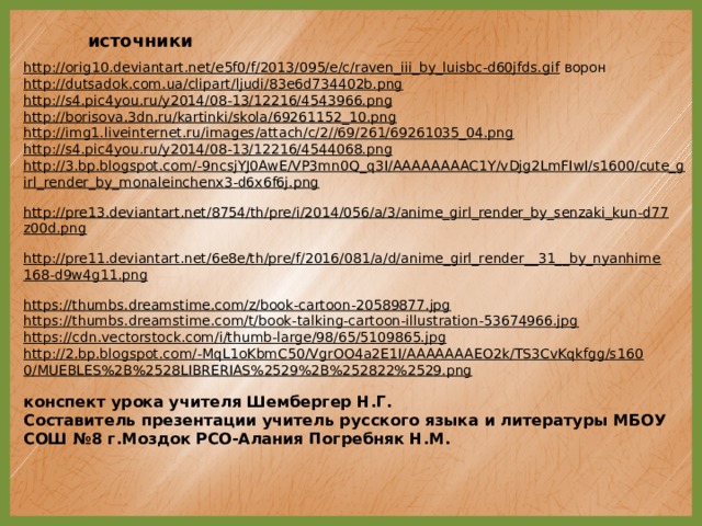 источники http://orig10.deviantart.net/e5f0/f/2013/095/e/c/raven_iii_by_luisbc-d60jfds.gif  ворон http://dutsadok.com.ua/clipart/ljudi/83e6d734402b.png  http://s4.pic4you.ru/y2014/08-13/12216/4543966.png  http://borisova.3dn.ru/kartinki/skola/69261152_10.png  http://img1.liveinternet.ru/images/attach/c/2//69/261/69261035_04.png  http://s4.pic4you.ru/y2014/08-13/12216/4544068.png  http://3.bp.blogspot.com/-9ncsjYJ0AwE/VP3mn0Q_q3I/AAAAAAAAC1Y/vDjg2LmFIwI/s1600/cute_girl_render_by_monaleinchenx3-d6x6f6j.png  http://pre13.deviantart.net/8754/th/pre/i/2014/056/a/3/anime_girl_render_by_senzaki_kun-d77z00d.png  http://pre11.deviantart.net/6e8e/th/pre/f/2016/081/a/d/anime_girl_render__31__by_nyanhime168-d9w4g11.png  https://thumbs.dreamstime.com/z/book-cartoon-20589877.jpg  https://thumbs.dreamstime.com/t/book-talking-cartoon-illustration-53674966.jpg  https://cdn.vectorstock.com/i/thumb-large/98/65/5109865.jpg  http://2.bp.blogspot.com/-MqL1oKbmC50/VgrOO4a2E1I/AAAAAAAEO2k/TS3CvKqkfgg/s1600/MUEBLES%2B%2528LIBRERIAS%2529%2B%252822%2529.png  конспект урока учителя Шембергер Н.Г. Составитель презентации учитель русского языка и литературы МБОУ СОШ №8 г.Моздок РСО-Алания Погребняк Н.М.  