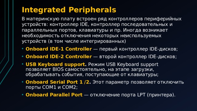 Integrated Peripherals В материнскую плату встроен ряд контроллеров периферийных устройств: контроллер IDE, контроллер последовательных и параллельных портов, клавиатуры и пр. Иногда возникает необходимость отключения некоторых неиспользуемых устройств (в том числе интегрированных)
