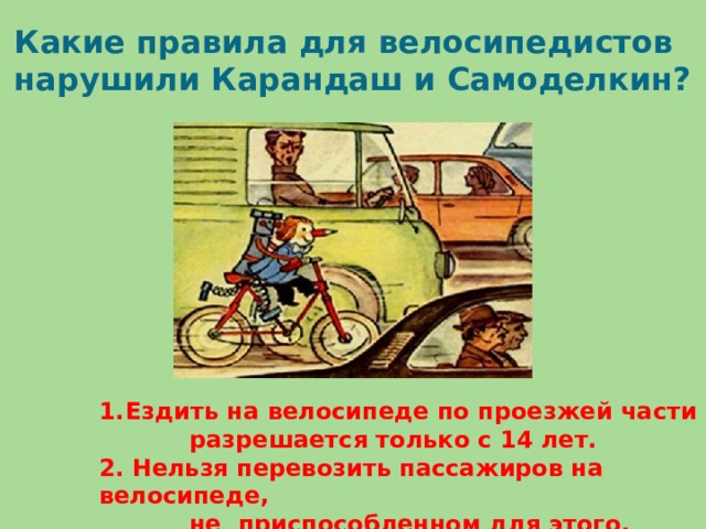 Какие правила для велосипедистов нарушили Карандаш и Самоделкин? Ездить на велосипеде по проезжей части  разрешается только с 14 лет. 2. Нельзя перевозить пассажиров на велосипеде,  не приспособленном для этого.
